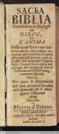 Sacra Biblia Compendiata in Dialoghi trà Giesv, Et L'Anima : Nella quale si trovano tutte le materie, che possono occorrere per consolare il cuore affannato dell' huomo, così disposte: che pregando l'Anima sopra i Vangeli noti à tutti, per passaggi del vecchio & nuovo Testamento, Giesu' benignamente risponde ; Distribuita Per tutte le Domeniche dell' Anno secondo il Paradiso dell' Anima del M. R. Monsignore Giovanni Arnd