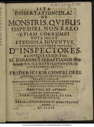 Ista Dissertatiuncula; De Monstris, Quibus Impediri, Non Raro Etiam Corrumpi Tota Solet Studiosa Iuventus, Venerabilis Atqve Ampliss. Dnn. Inspectores, Alios Queeruditos M. Johannes Sebastianus Mitternacht P. C. Illustris, Quod Gerae est Ruthenei, Rector. Ut Friderici Kirchneri Dresdensis, Lipsiam Abiturientis Valedictoriam ... : Benevoli Et Attenti Audire Dignentur, Submisse, Officiose, Ac Peramanter Invitat.