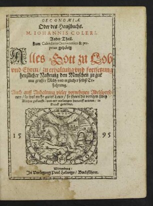 OECONOMIAE || Oder des Haußbuchs.|| M. IOHANNIS COLERI.|| Ander Theil.|| Zum Calendario Oeconomico & per-||petuo gehœrig.|| Alles Gott zu Lob || vnd Ehren/ zu erhaltng vnd fortsetzung || heußlicher Nahrung den Menschen zu gut || mit grosser Mueh vnd teglicher selbst Er=||fahrung.|| Auch auff Anhaltung vieler vornehmen Adelßperso=||nen ... so ... die vorigen zwey || Buecher gekaufft/ vnd mit verlangen hierauff warten/ in || Druck geordnet.||