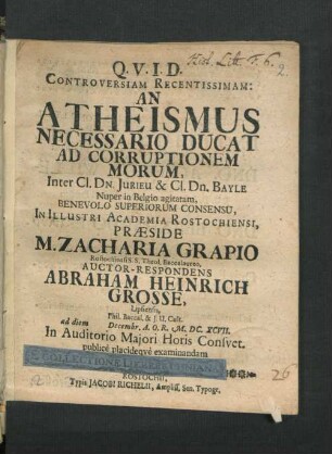 Controversiam Recentissimam: An Atheismus Necessario Ducat Ad Corruptionem Morum, Inter Cl. Dn. Jurieu & Cl. Dn. Bayle Nuper in Belgio agitatam, Benevolo Superiorum Consensu, In Illustri Academia Rostochiensi, Praeside M. Zacharia Grapio Rostochiensi S.S. Theol. Baccalaureo, Auctor-Respondens Abraham Heinrich Grosse, Lipsiensis ... ad diem Decembr. ... M.DC.XCVII. In Auditorio Maiori Horis Consuet. publice placideque examinandam proponit