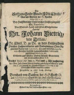 Die Seeligmachende Gnade Jesu Christi/ Aus den Worten der H. Apostel Actor. XV. v. 11. : Bey ... Leichbegängnüß Sr. Excellenz Des ... Hn. Johann Dietrich von Tettau/ Sr. Churf. D. zu Br. in dero Hertzogthum Preußen ... Ober-Regiments-Rahts und Cancellarii, wie auch des Ober-Appellation-Gerichts hieselbst ... Praesidenten ... Erbherrn auff Wicken ... Welcher Anno 1687. den 30. Maii ... im 68sten Jahr seines Alters ... verschieden/ und den 16. Iulii darauff ... in der Löbnichtschen Kirchen beygesetzet worden/ Fürgestellet in einer Leich-Predigt