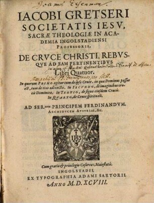 Jacobi Gretseri Societatis Iesv, Sacrae Theologiae In Academia Ingolstadiensi Professoris, De Crvce Christi Rebvsqve Ad Eam Pertinentibvs : Libri Quatuor. In quorum Primo agitur tum de ipsa Cruce, in qua Dominus passus est ... In Secvndo, de imaginibus crucis Dominicae. In Tertio, de signo eiusdem Crucis. In Qvarto, de Cruce spirituali