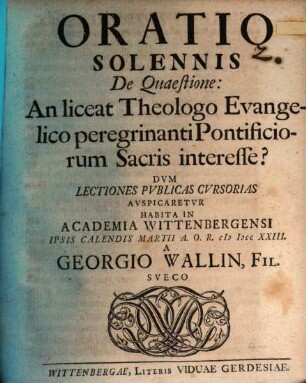 Oratio solennis de quaestione: An liceat theologo evangelico peregrinanti, pontificiorum sacris interesse? : dum lectiones publicas cursorias auspicaretur habita in academia Wittenbergensi