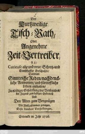 Der Kurtzweilige Tisch-Rath, Oder Angenehme Zeit-Vertreiber, d. i: Curieuse alte und neue, Schertz- und Ernsthaffte Geschichte : Darinnen Sinnreiche Reden, nachdenckliche Antworten, und fürtreffliche Lehren enthalten ; Zu nöthiger Schärfung des Verstandes, der Jugend zum lustigen Gebrauch Und den Alten zum Vergnügen ; Mit Fleiß zusammen getragen. Erste hundert Vorstellungen