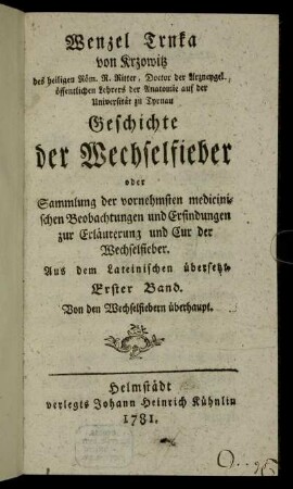 Wenzel Trnka von Krzowitz des heiligen Röm. R. Ritter, Doctor der Arzneygel. öffentlichen Lehrers der Anatomie auf der Universität zu Tyrnau Geschichte der Wechselfieber oder Sammlung der vornehmsten medicinischen Beobachtungen und Erfindungen zur Erläuterung und Cur der Wechselfieber : Aus dem Lateinischen übersetzt ; Erster Band ; Von den Wechselfiebern überhaupt