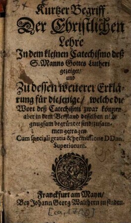 Kurtzer Begriff Der Christlichen Lehre : In dem kleinen Catechismo deß S. Manns Gottes Lutheri gezeiget, und Zu dessen weiterer Erklärung für diejenige, welche die Wort deß Catechismi zwar können aber in dem Verstand desselben nicht gnugsam begründet sind, zusammen getragen