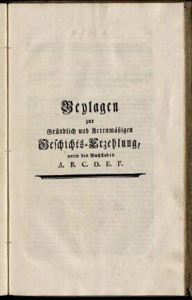 Beylagen zur Gründlich und Actenmäßigen Geschichts- Erzehlung, unter den Buchstaben A. B. C. D. E. F.