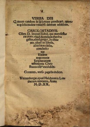 Verba Dei Quanto candore & qu[am] syncere praedicari, quantaq[ue] solicitudine vniversi debeant addiscere : Co[n]tra D. Ioanne[m] Eckiu[m], qui manifestarie dixit, aliud dicendum theologistis, aliud gregi Christiano, aliud in schola, aliud in ecclesia, concluditur Eadem atq[ue] omnia scripturarum testimonia Christianis o[mn]ib[us] inculca[n]da