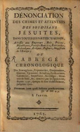 Dénonciation Des Crimes Et Attentats Des Soi-Disans Jésuites, Dans Toutes Les Parties Du Monde : Adressée àux Empereurs, Rois, Princes, Républiques, ... de l'Europe ; Ou Abrégé Chronologique Des Stratagêmes, Friponneries, Conjurations, Guerres ... commis par les Ignaciens, depuis 1540 ... jusqu'en 1760