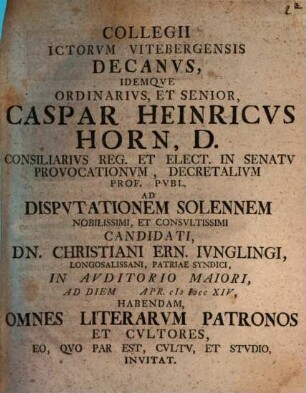 Collegii Ictorvm Vitebergensis Decanvs ... Caspar Heinricvs Horn ... Ad Dispvtationem Solennem Nobilissimi, Et Consvltissimi Candidati, Dn. Christiani Ern. Ivnglingi ... Habendam, Omnes Literarvm Patronos Et Cvltores, Eo, Qvo Par Est, Cvltv, Et Stvdio, Invitat