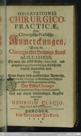 Observationes Chirurgico-Practicae, Oder Chirurgische Practische Anmerckungen, Worin die Chirurgie oder Heilungs-Kunst in LIX. Casibus, Die man alle selbst fleißig observiret, und gnugsam experimentiret hat, klärlich und deutlich abgehandelt wird : Nebst Einem kurtzen doch ausführlichen Vorbericht, was bey der Chirurgie in Ansehung der flüßigen und festen Theile zu erinnern nöthig