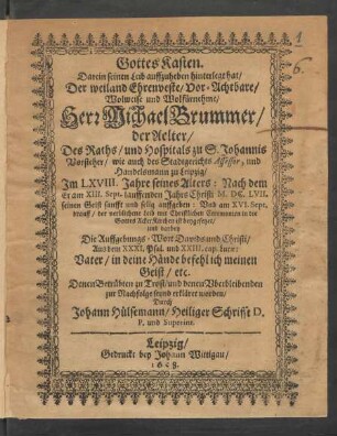 Gottes Kasten. : Darein seinen Leib auffzuheben hinterlegt hat/ Der ... Herr Michael Brummer/ der Aelter/ Des Raths/ und Hospitals zu S. Johannis Vorsteher/ wie auch des Stadtgerichts Assessor, und Handelsmann zu Leipzig/ Im LXVIII. Jahre seines Alters: Nach dem Er am XIII. Sept. lauffenden Jahrs Christi M.DC.LVII. seinen Geist sanfft und selig auffgeben: Und am XVI. Sept. drauff ... in die GottesAckerKirchen ist beygesetzet/ und darbey Die Auffgebungs-Wort Davids und Christi ... erkläret worden/