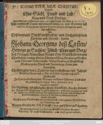 Scopus Vitae Meae Christus: Das ist: Chur-Sächs. Freud und Leid/ Klag- und Trost-Predigt. Genom[m]en und erkläret aus dem 2. C. deß Ersten B. der Kön. ... Also entschlieff David mit seinen Vätern ... Als Deß ... Herrn Johann Georgens deß Ersten/ Hertzogs zu Sachsen/ Jülich/ Cleve und Berg/ deß Heiligen Römischen Reichs Ertz-Marschallens und Churfürstens ... Christseligster/ den 8. Octobris/ deß verflossenen 1656. Jahres ... abgeseleter Leichnam In Dero ... Chur- und Fürstliches Begräbnüß zu Freyberg/ den 4. Februarii/ 1657. eingesetzet worden ...