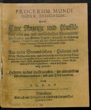 Procerum Mundi Index Insignium, Das ist: Eine Anzeige und Aufflösung aller inn- und ausländischen Potentaten/ Herrschafften und Stände Wapen/ deren sich die Calenderschreiber/ Prognosticanten und Post-Reuter verblümbter Wörter und Namen/ in Beschreibung der grossen Jahr-Bücher sich bedienen : Aus vielen Stammbüchern/ Historien und Welt-Beschreibungen/ und sonderlich aus den dreyen Theilen des illuminirten Atlantis, auch etliches aus [et]c. Herrn Schwartzens im 1642. Jahr ausgegangenem Prognostico, einem/ also genannten Postilion genommen/ und in diese Ordnung gebracht