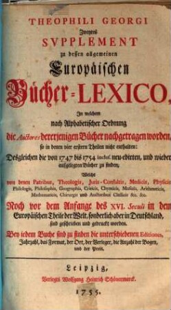 Theophili Georgi[i], Buchhändlers in Leipzig, Allgemeines Europäisches Bücher-Lexicon : In welchem nach Ordnung des Dictionarii die allermeisten Autores oder Gattungen von Büchern zu finden, Welche ... noch vor dem Anfange des XVI. Seculi bis 1739 inclusive, und also in mehr als zweyhundert Jahren, in dem Europäischen Theile der Welt, sonderlich aber in Teutschland, sind geschrieben und gedrucket worden ..., [6,2]. Zweytes Supplement ..., In welchem nach Alphabetischer Ordnung die Auctores dererjenigen Bücher nachgetragen worden, so in denen vier erstern Theilen nicht enthalten: Desgleichen die von 1747 bis 1754. inclus. neu-edirten, und wieder aufgelegten Bücher zu finden ...