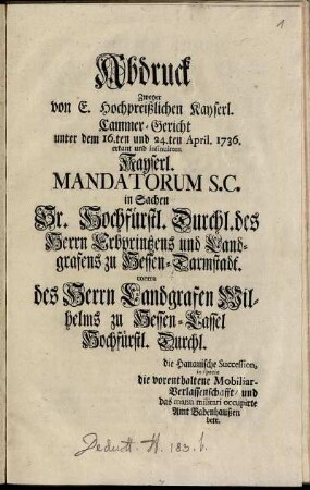 Abdruck zweyer von E. Hochpreißlichen Kayserl. Cammer-Gericht unter dem 16.ten und 24.ten April 1736 erkant und insinuirten Kayserl. Mandatorum S.C. in Sachen Sr. Hochfürstl. Durchl. des Herrn Erbprintzens und Landgrafens zu Hessen-Darmstadt contra des Herrn Landgrafen Wilhelms zu Hessen-Cassel Hochfürstl. Durchl. : die Hanauische Succession, in specie die vorenthaltene Mobiliar-Verlassenschaft, und das manu militari occupirte Amt Babenhausen betr.