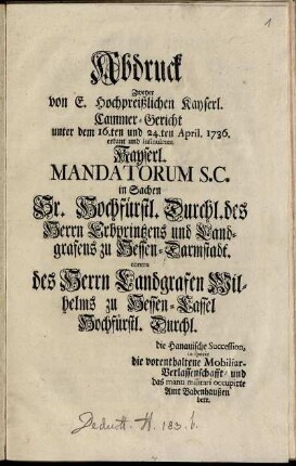 Abdruck zweyer von E. Hochpreißlichen Kayserl. Cammer-Gericht unter dem 16.ten und 24.ten April 1736 erkant und insinuirten Kayserl. Mandatorum S.C. in Sachen Sr. Hochfürstl. Durchl. des Herrn Erbprintzens und Landgrafens zu Hessen-Darmstadt contra des Herrn Landgrafen Wilhelms zu Hessen-Cassel Hochfürstl. Durchl. : die Hanauische Succession, in specie die vorenthaltene Mobiliar-Verlassenschaft, und das manu militari occupirte Amt Babenhausen betr.