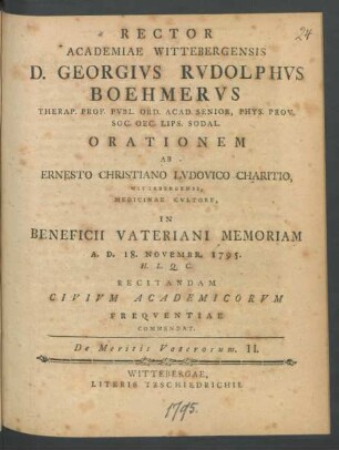 Rector Academiae Wittebergensis D. Georgius Rudolphus Boehmerus Therap. Prof. Publ. Ord. Acad. Senior, Phys. Prov. Soc. Oec. Lips. Sodal. Orationem Ab Ernesto Christiano Ludovico Charitio, Wittebergensi, Medicinae Cultore, In Beneficii Vateriani Memoriam A. D. 18. Novembr. 1795. H. L. Q. C. Recitandam Civium Academicorum Frequentiae Commendat. De Meritis Vaterorum II.