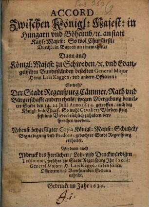Accord Zwischen Königl: Majest: in Hungarn und Böheimb [et]c. an statt Kays: Majest: So wol Churfürstl: Durchl: in Bayren an einem theile Dann auch Königl: Majest: zu Schweden [et]c. und Evangelischen Bundsständen bestelten General Major Herrn Lars Kaggen, und andern Officiern: So wohl Der Stadt Regenspurg Cämmerer Rath und Bürgerschafft andern theils wegen Ubergebung bemeldter Stadt den 14. 24. Iulii Anno 1634. getroffen auch ... zu halten versprochen worden : Nebenst beygefügter Copia Königl: Majest: Schutzes, Begnadigung und Perdons, gedachter Stadt Regenspurg ertheilet. Wie dann auch Abdruck des herrlichen, Lob- und Denckwürdigen Testimonii, welches die Stadt Regenspurg Ihr Excell: General Majorn H. Lars Kagge neben seinen Officierern und Unterhabenden Soldaten ertheilet