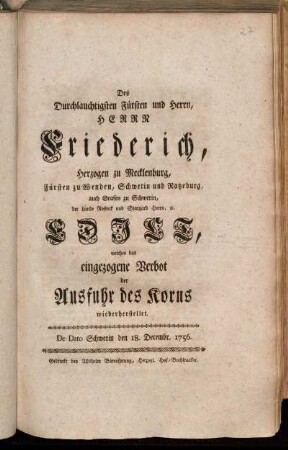 Des Durchlauchtigsten Fürsten und Herrn, Herrn Friederich, Herzogen zu Mecklenburg, Fürsten zu Wenden, Schwerin und Ratzeburg, auch Grafen zu Schwerin, der Lande Rostock und Stargard Herrn, [et]c. Edict, welches das eingezogene Verbot der Ausfuhr des Korns wiederherstellet : De Dato Schwerin den 18. Decembr. 1756.