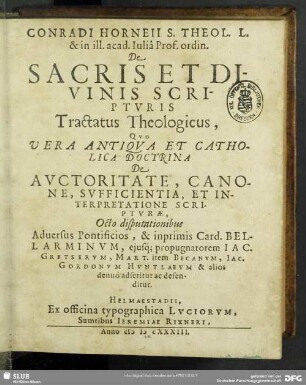 Conradi Horneii S. Theol. L. & in ill. acad. Iulia Prof. ordin. De Sacris Et Divinis Scripturis Tractatus Theologicus : Quo Vera Antiqua Et Catholica Doctrina De Auctoritate, Canone, Sufficientia, Et Interpretatione Scripturae, Octo disputationibus Adversus Pontificios, & inprimis Card. Bellarminum, eiusq[ue] propugnatorem Jac. Gretserum, Mart. item Becanum, Jac. Gordonum Huntlaeum & alios denuo adseritur ac defenditur