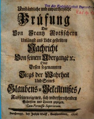 Umständliche und unpartheyische Prüfung Der Von Frantz Rotfischern Unlängst ans Licht gestellten Nachricht Von seinem Ubergange [et]c. Oder Dessen sogenannten Siegs der Wahrheit Und Seines Glaubens-Beken[n]tnißes : Aus seinen eigenen, sich widersprechenden Schriften und Thaten gezogen