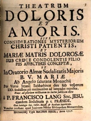Theatrum Doloris Et Amoris. Sive Considerationes Mysteriorum Christi Patientis, Et Mariae Matris Dolorosae Sub Cruce Condolentis Filio Piis Affectibus Conceptae, Et In Oratorio Almae Sodalitatis Maioris B. V. Mariae Ab Angelo salutatae Monachii Per Verni Ieiunii Sabbathinos dies sub vesperum DD. Sodalibus pie meditantibus ad lampades expositae