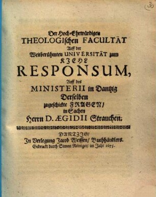 Der Hoch-Ehrwürdigen Theologischen Facultät Auff der Weitberühmten Universität zum Kiehl Responsum, Auff des Ministerii in Dantzig Derselben zugeschickte Fragen, in Sachen Herrn D. Aegidii Strauchen