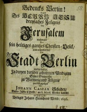Bedencks Berlin! Das ist Des Herrn Jesu dreyfaches Zeügnis über Jerusalem nochmaln über sein heütiges gantzes Christen-Volck/ und insonderheit Der Stadt Berlin wiederhohlet