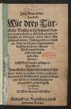 Zwey Newe Lieder.|| Das Erste.|| Wie drey Tuer=||ckische Wascha in die dreymal Hun=||dert tausent starck zu Feld sich gelagert die || Christen zu bekriegen/ wie er schon Wi=||hitsch ... in diesem || 92. Jahr im Mayen eingenommen/|| ... Jm Thon/|| Hilff Gott das mir gelinge etc.|| Das Ander || Von etlichen Fewersbruensten so hin || vnnd wider in etlichen Stetten geschehen/|| ... Jm Thon/|| O Welt ich muß dich lassen.||