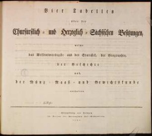 Vier Tabellen über die Churfürstlich- und Herzoglich-Sächsischen Besitzungen : welche das Wissenswürdigste aus der Statistik, der Geographie, der Geschichte und, der Münz- Maaß und Gewichtskunde enthalten