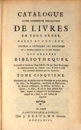 Catalogue D'Une Nombreuse Collection De Livres En Tout Gerne, Rares Et Curieux, Propres A Satisfaire Les Amateurs Et A Fournir Une Partie De Ce Qui Manque Aux Grandes Bibliotheques : Lesquels se vendront dans Berlin par Jean Neaulme, au commencement de l'Anée 1764. & dont le jour sera annoncé beaucoup d'avance par les Gazettes, 5. Contenant par Alphabet tous les Ouvrages en grand papier; les Atlas, les Manuscripts, les Livres en Mignatures, les Recueils d'Estampes, in Octave, in Douze, in Quarto, in Folio, & en de plus grands Formats, depuis A jusques à Z inclusivement : auquel on a joint un joli Cabinet de Coquilles