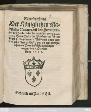 Widersprechung || Der Königlichen Ma=||iestät zu Nauarra/ vñ des Herrn Prin=||tzen von Conde/ wider die vermeinte Excommuni-||cation Herrn Sixten des Sechsten/ der sich ein || Papst zu Rom nennet/ Welche mit einem vom || Adel gehn Rom geschickt/ vnd an den gewöhn=||lichen vier Orten daselbst angeschlagen || worden/ den 6. Octobris || Anno 1585.||