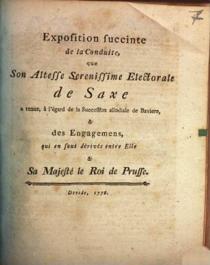 Exposition succincte de la Conduite, que Son Altesse Serenissime Electorale de Saxe a tenue, à l'égard de la Succession allodiale de Baviere, & des Engagemens, qui en sont dérivés entre Elle & Sa Majesté le Roi de Prusse