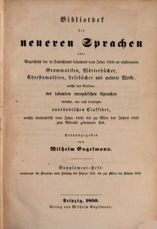 Bibliothek der neueren Sprachen : Oder Verzeichniß der in Deutschland besonders vom Jahre 1800 an erschienenen Grammatiken, Wörterbücher, Chrestomathien, Lesebücher und anderer Werke, welche das Studium der lebenden europäischen Sprachen betreffen, wie auch derjenigen ausländischer Classiker, welche ebendaselbst vom Jahre 1800 bis zu Anfange des Jahres 1811 zum Abdrucke gekommen sind ; nebst einer systematischen Uebersicht, 2. Supplementheft: enthaltend die Literatur vom Anfang des Jahres 1841 bis zur Mitte des Jahres 1849