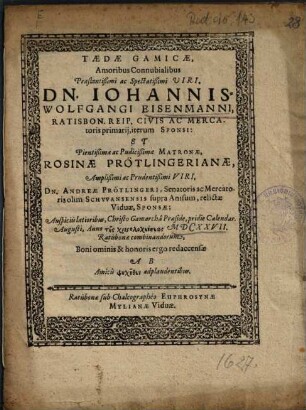 Taedae Gamicae, Amoribus Connubialibus ... Dn. Johannis-Wolfgangi Eisenmanni, Ratisbon. Reip. Civis Ac Mercatoris primarii, iterum Sponsi: Et ... Rosinae Prötlingerianae ... Dn. Andreae Prötlingeri, Senatoris ac Mercatoris olim Schwansensis supra Anisum, relictae Viduae, Sponsae ... redaccensae