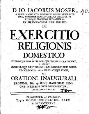 D. Io. Iacobus Moser, S. Regiae Majestatis Porussicae Consiliarius Intimus ... Ex Germanorum Iure Publico De Exercitio Religionis Domestico Eiusdemque Iure Inter Eos, Qui Diversa Sacra Colunt : Disserit, Insimulque Reipublicae Francofurtensis Omnium Ordinum Proceres Atque Cives, Ut Orationi Inaugurali Proxima Die 19. Iunii Habendae Benigne Interesse Non Dedignentur Decentissime Rogat