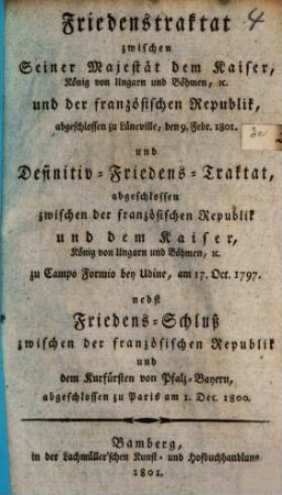 Friedenstraktat zwischen S. M. dem Kaiser, und der französischen Republik : abgeschlossen zu Lüneville, den 9. Febr. 1801 und Definitiv-Friedens-Traktat, abgeschlosen zwischen der franz. Republik u. d. Kaiser zu Sanopo Formio, am 17. Oct. 1797 nebst Friedens-Schluß zwischen der französischen Republik und dem Kurfürsten v. Pfalz-Bayern, abgeschlossen zu Paris am 1. Dec. 1800