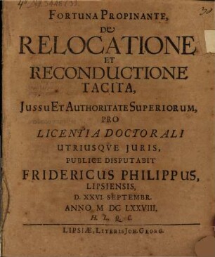 Fortuna Propinante, De Relocatione Et Reconductione Tacita, Jussu Et Authoritate Superiorum, Pro Licentia Doctorali Utriusqve Juris, Publice Disputabit Fridericus Philippus, Lipsiensis, D. XXVI. Septembr. Anno MDCLXXVIII. H.L.Q.C.