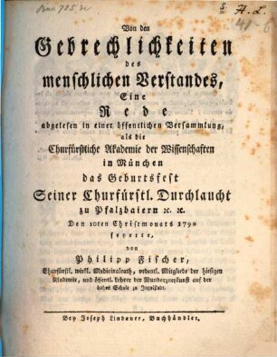 Von den Gebrechlichkeiten des menschlichen Verstandes : Eine Rede, abgelesen in einer öffentlichen Versammlung, als die Churfürstliche Akademie der Wissenschaften in München das Geburtsfest Seiner Churfürstl. Durchlaucht zu Pfalzbaiern [et]c. [et]c. Den 10ten Christmonats 1790 feyerte