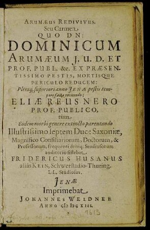 Arumaeus Redivivus Seu Carmen Quo Dn: Dominicum Arumaeum ... Pleraq[ue] superiori anno Ienae pestis tempore facta recitando Eliae Reusnero Prof. Publico, tum Eodem morbi genere extincto parentando Illustrissimo septem Duc: Saxoniae, Magnificio Consiliariorum, Doctorum, & Professorum, frequenti deniq[ue] Studiosorum auditorio sistebat Fridericus Husanus alias Kein, Schwerstadio-Thuring. LL. Studiosus.