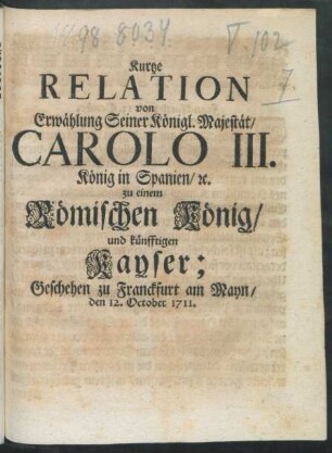 Kurtze Relation von Erwählung Seiner Königl. Majestät, Carolo III. König in Spanien, [et]c. zu einem Römischen König, und künfftigen Kayser : Geschehen zu Franckfurt am Mayn, den 12. October 1711.