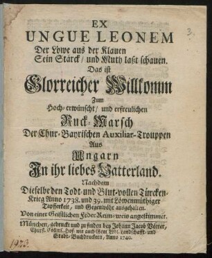Ex Ungue Leonem Der Löwe aus der Klauen Sein Stärck, und Muth laßt schauen : Das ist Glorreicher Willkomm Zum Hoch-erwünscht, und erfreulichen Ruck-Marsch Der Chur-Bayrischen Auxiliar-Trouppen Aus Ungarn In ihr liebes Vatterland. Nachdem Dieselbe den Todt- und Blut-vollen Türcken-Krieg Anno 1738. und 39. mit Löwenmüthiger Tapfferkeit, und Gegenwöhr ausgehalten