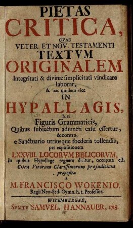 [Ps. 1]: Pietas Critica, Qvae Veter. Et Nov. Testamenti Textvm Originalem Integritati & divinæ simplicitati vindicare laborat, & hac quidem vice In Hypallagis h.e. Figuris Grammaticis, Quibus subiectum adiuncti casu effertur, & contra, e Sanctuario utriusque foederis tollendis, per expositionem LXXVIII. Locorvm Biblicorvm, In quibus Hypallage regnare dicitur, occupata est. [Ps. 1]