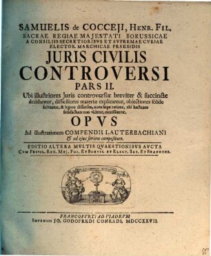 Samuelis De Cocceji, Henr. Fil. Sacræ Regiæ Majestati Borussicæ A Consiliis Secretioribus Et Supremæ Curiæ Elector. Marchicæ Præsidis Jus Civile Controversum : Ubi illustriores juris controversiæ breviter & succincte deciduntur, dissiciliores materiæ expliacantur, objectiones solide solvuntur, & Legum dissensus nova sæpe ratione, ubi hactenus satisfactum non videtur, conciliantur. Opus Ad illustrationem Compendii Lauterbachiani, cujus seriem quoque sequitur, compositum, Pars II.