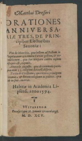 Matthaei Dresseri || ORATIONES || ANNIVERSA=||RIAE TRES, DE PRIN-||cipibus Electoribus || Saxoniae:|| Vna de Mauritio ... || Altera de Augusto ... || Tertia de Christiano ... || Habitae in Academia Li-||psensi, anno 1594.||