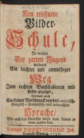 Neu eröffnete Bilder-Schule, In welcher Der zarten Jugend Anfänglich Ein leichter und anmuthiger Weg Zum rechten Buchstabieren und Lesen gezeiget, Hernach auch Ein kleiner Vorschmack von der Lateinisch- Griechisch- Frantzösisch- und Italiænischen Sprache/ Wie auch das Ebræische Aleph Beth kennen zu lernen gegeben wird