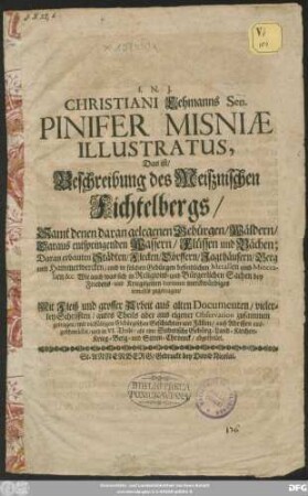 Christiani Lehmanns Sen. Pinifer Misniae Illustratus, Das ist/ Beschreibung des Meißnischen Fichtelbergs : Samt denen daran gelegenen Gebürgen/ Wäldern/ Daraus entspringenden Wassern/ Flüssen und Bächen; Daran erbauten Städten/ Flecken/ Dörffern/ Jagthäusern/ Berg und Hammerwercken ... ; Mit Fleiß und grosser Arbeit aus alten Documenten ... zusammen getragen ... und in VI. Theile/ als eine Sudetische Gebürg- Land- Kirchen- Krieg- Berg- und Sitten-Chronik/ abgetheilet
