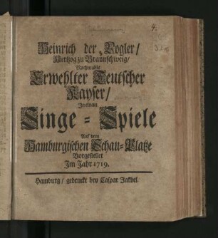 Heinrich der Vogler/ Hertzog zu Braunschweig/ Nachmahls Erwehlter Teutscher Kayser : In einem Singe-Spiele Auf dem Hamburgischen Schau-Platze Vorgestellet Im Jahr 1719.