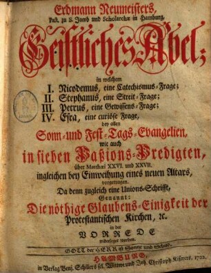 Geistliches Abel : in welchem I. Nicodemus, eine Catechismusfrage, II. Stephanus, eine Streitfrage, III. Petrus eine Gewissensfrage, IV. Esra, eine curiöse Frage, bei allen Sonn- & Festtagsevangelien, wie auch in sieben Passions-Predigten ... vorgetragen, 1.